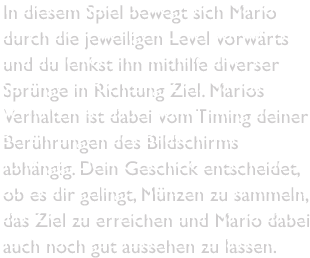 In diesem Spiel bewegt sich Mario durch die jeweiligen Level vorwärts und du lenkst ihn mithilfe diverser Sprünge in Richtung Ziel. Marios Verhalten ist dabei vom Timing deiner Berührungen des Bildschirms abhängig. Dein Geschick entscheidet, ob es dir gelingt, Münzen zu sammeln, das Ziel zu erreichen und Mario dabei auch noch gut aussehen zu lassen.