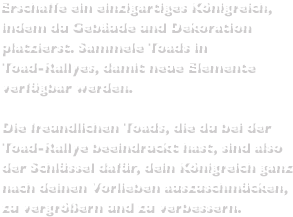 Erschaffe ein einzigartiges Königreich, indem du Gebäude und Dekoration platzierst. Sammele Toads in Toad-Rallyes, damit neue Elemente verfügbar werden.Die freundlichen Toads, die du bei der Toad-Rallye beeindruckt hast, sind also der Schlüssel dafür, dein Königreich ganz nach deinen Vorlieben auszuschmücken, zu vergrößern und zu verbessern.