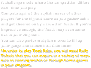 A challenge mode where the competition differs each time you play.Compete against the stylish moves of other players for the highest score as you gather coins and get cheered on by a crowd of Toads. If you’re impressive enough, the Toads may even come live in your kingdom. You can also perform stylish moves to fill up your gauge and launch into Coin Rush!*In order to play Toad Rally, you will need Rally Tickets that you can acquire in a variety of ways, such as clearing worlds or through bonus games in your kingdom.