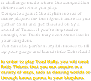 A challenge mode where the competition differs each time you play.Compete against the stylish moves of other players for the highest score as you gather coins and get cheered on by a crowd of Toads. If you’re impressive enough, the Toads may even come live in your kingdom.You can also perform stylish moves to fill up your gauge and launch into Coin Rush!In order to play Toad Rally, you will need Rally Tickets that you can acquire in a variety of ways, such as clearing worlds or through bonus games in your kingdom.