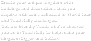 Create your unique kingdom with buildings and decorations that you acquire with coins collected in World tour and Toad Rally challenges.Get the friendly Toads who've cheered you on in Toad Rally to help make your kingdom bigger and better!