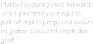 Mario constantly runs forward, while you time your taps to pull off stylish jumps and moves to gather coins and reach the goal!