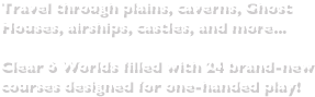 Travel through plains, caverns, Ghost Houses, airships, castles, and more...Clear 6 Worlds filled with 24 brand-new courses designed for one-handed play!