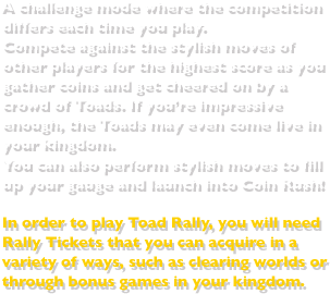 A challenge mode where the competition differs each time you play.Compete against the stylish moves of other players for the highest score as you gather coins and get cheered on by a crowd of Toads. If you’re impressive enough, the Toads may even come live in your kingdom.You can also perform stylish moves to fill up your gauge and launch into Coin Rush!In order to play Toad Rally, you will need Rally Tickets that you can acquire in a variety of ways, such as clearing worlds or through bonus games in your kingdom.