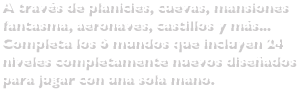 A través de planicies, cuevas, mansiones fantasma, aeronaves, castillos y más...Completa los 6 mundos que incluyen 24 niveles completamente nuevos diseñados para jugar con una sola mano.
