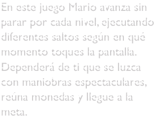 En este juego Mario avanza sin parar por cada nivel, ejecutando diferentes saltos según en qué momento toques la pantalla. Dependerá de ti que se luzca con maniobras espectaculares, reúna monedas y llegue a la meta.