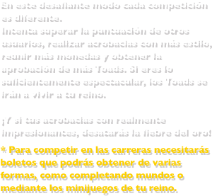 En este desafiante modo cada competición es diferente. Intenta superar la puntuación de otros usuarios, realizar acrobacias con más estilo, reunir más monedas y obtener la aprobación de más Toads. Si eres lo suficientemente espectacular, los Toads se irán a vivir a tu reino. ¡Y si tus acrobacias son realmente impresionantes, desatarás la fiebre del oro! * Para competir en las carreras necesitarás boletos que podrás obtener de varias formas, como completando mundos o mediante los minijuegos de tu reino.