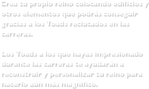  Crea tu propio reino colocando edificios y otros elementos que podrás conseguir gracias a los Toads reclutados en las carreras. Los Toads a los que hayas impresionado durante las carreras te ayudarán a reconstruir y personalizar tu reino para hacerlo aún más magnífico.