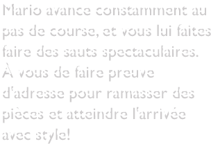 Mario avance constamment au pas de course, et vous lui faites faire des sauts spectaculaires. À vous de faire preuve d'adresse pour ramasser des pièces et atteindre l'arrivée avec style!