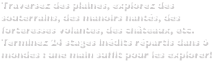 Traversez des plaines, explorez des souterrains, des manoirs hantés, des forteresses volantes, des châteaux, etc.Terminez 24 stages inédits répartis dans 6 mondes : une main suffit pour les explorer!