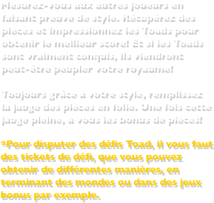 Toujours grâce à votre style, remplissez la jauge des pièces en folie. Une fois cette jauge pleine, à vous les bonus de pièces!*Pour disputer des défis Toad, il vous faut des tickets de défi, que vous pouvez obtenir de différentes manières, en terminant des mondes ou dans des jeux bonus par exemple.