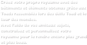 Créez votre propre royaume avec des bâtiments et éléments obtenus grâce aux Toads rassemblés lors des défis Toad et le tour des mondes.Avec l'aide de vos amicaux sujets, construisez et personnalisez votre royaume pour le rendre encore plus grand et plus beau.