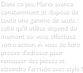 Dans ce jeu, Mario avance constamment et dispose de toute une gamme de sauts : celui qu'il utilise dépend du moment où vous effectuez votre action. À vous de faire preuve d'adresse pour ramasser des pièces et atteindre l'arrivée avec style !