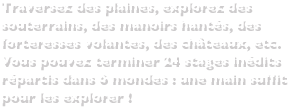 Traversez des plaines, explorez des souterrains, des manoirs hantés, des forteresses volantes, des châteaux, etc.Vous pouvez terminer 24 stages inédits répartis dans 6 mondes : une main suffit pour les explorer !
