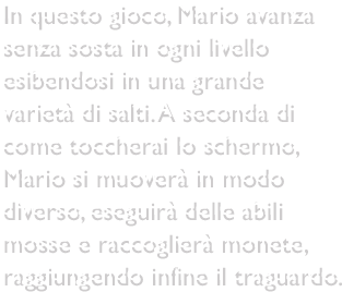 In questo gioco, Mario avanza senza sosta in ogni livello esibendosi in una grande varietà di salti. A seconda di come toccherai lo schermo, Mario si muoverà in modo diverso, eseguirà delle abili mosse e raccoglierà monete, raggiungendo infine il traguardo.