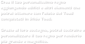 Crea il tuo personalissimo regno aggiungendo edifici e altri elementi che potrai ottenere con l'aiuto dei Toad conquistati in Sfide Toad.Grazie al loro sostegno, potrai costruire e personalizzare il tuo regno per renderlo più grande e magnifico.