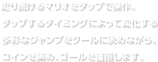 走り続けるマリオをタップで操作。タップするタイミングによって変化する多彩なジャンプをクールに決めながら、コインを集め、ゴールを目指します。