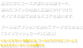 遊ぶたびにコースが変わる対戦モード。集めたコインの枚数と応援にかけつけたキノピオの数で決まるスコアを競います。クールなアクションを決めてゲージをためると「コインラッシュモード」に突入！※キノピオラリーを遊ぶには、ワールドクリアやミニゲームでもらえるラリーチケットが必要です。
