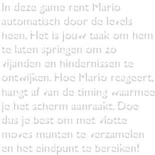 In deze game rent Mario automatisch door de levels heen. Het is jouw taak om hem te laten springen om zo vijanden en hindernissen te ontwijken. Hoe Mario reageert, hangt af van de timing waarmee je het scherm aanraakt. Doe dus je best om met vlotte moves munten te verzamelen en het eindpunt te bereiken!
