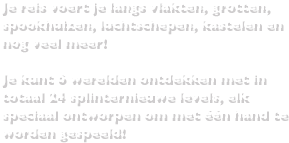 Je reis voert je langs vlakten, grotten, spookhuizen, luchtschepen, kastelen en nog veel meer!Je kunt 6 werelden ontdekken met in totaal 24 splinternieuwe levels, elk speciaal ontworpen om met één hand te worden gespeeld!