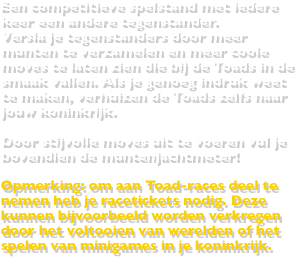 Een competitieve spelstand met iedere keer een andere tegenstander.Versla je tegenstanders door meer munten te verzamelen en meer coole moves te laten zien die bij de Toads in de smaak vallen. Als je genoeg indruk weet te maken, verhuizen de Toads zelfs naar jouw koninkrijk.Door stijvolle moves uit te voeren vul je bovendien de muntenjachtmeter!Opmerking: om aan Toad-races deel te nemen heb je racetickets nodig. Deze kunnen bijvoorbeeld worden verkregen door het voltooien van werelden of het spelen van minigames in je koninkrijk.