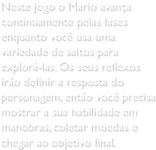 Neste jogo o Mario avança continuamente pelas fases enquanto você usa uma variedade de saltos para explorá-las. Os seus reflexos irão definir a resposta do personagem, então você precisa mostrar a sua habilidade em manobras, coletar moedas e chegar ao objetivo final.