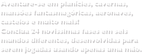 Aventure-se em planícies, cavernas, mansões fantasmagóricas, aeronaves, castelos e muito mais!Conclua 24 novíssimas fases em seis mundos diferentes, desenvolvidas para serem jogadas usando apenas uma mão.