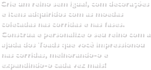 Crie um reino sem igual, com decorações e itens adquiridos com as moedas coletadas nas corridas e nas fases.Construa e personalize o seu reino com a ajuda dos Toads que você impressionou nas corridas, melhorando-o e expandindo-o cada vez mais!