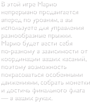 В этой игре Марио непрерывно продвигается вперед по уровням, а вы используете для управления разнообразные прыжки. Марио будет вести себя по-разному в зависимости от координации ваших касаний, поэтому возможность покрасоваться особенными движениями, собрать монетки и достичь финального флага — в ваших руках.