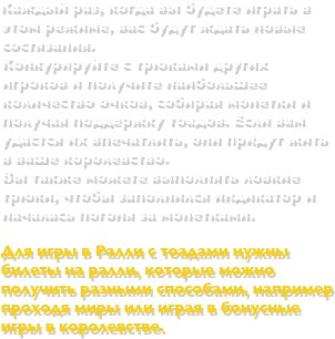  Каждый раз, когда вы будете играть в этом режиме, вас будут ждать новые состязания.  Конкурируйте с трюками других игроков и получите наибольшее количество очков, собирая монетки и получая поддержку тоадов. Если вам удастся их впечатлить, они придут жить в ваше королевство. Вы также можете выполнять ловкие трюки, чтобы заполнился индикатор и началась погоня за монетками. Для игры в Ралли с тоадами нужны билеты на ралли, которые можно получить разными способами, например проходя миры или играя в бонусные игры в королевстве.