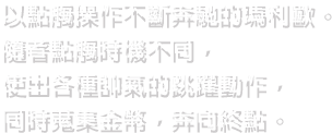 以點觸操作不斷奔馳的瑪利歐。隨著點觸時機不同，使出各種帥氣的跳躍動作，同時蒐集金幣，奔向終點。