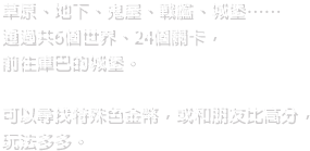 草原、地下、鬼屋、戰艦、城堡……通過共6個世界、24個關卡，前往庫巴的城堡。可以尋找特殊色金幣，或和朋友比高分，玩法多多。