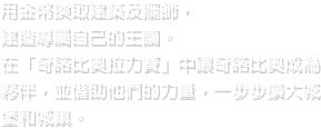 用金幣換取建築及擺飾，建造專屬自己的王國。在「奇諾比奧拉力賽」中讓奇諾比奧成為夥伴，並借助他們的力量，一步步擴大城堡和城鎮。
